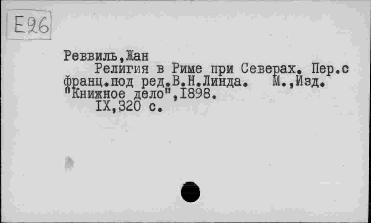 ﻿Реввиль,Жан
Религия в Риме при Северах. Пер.с франц.под ред.В.Н.Линда.	М.,Изд.
"книжное дело”,1898.
IX,320 с.